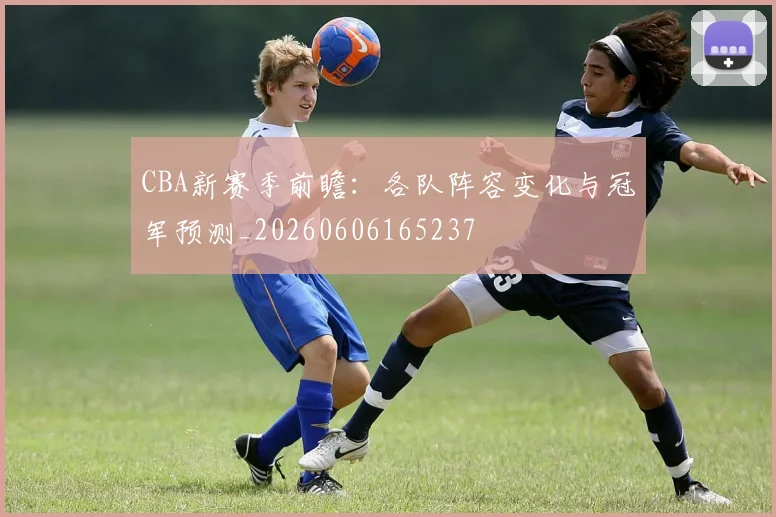 CBA新赛季前瞻：各队阵容变化与冠军预测_20260606165237