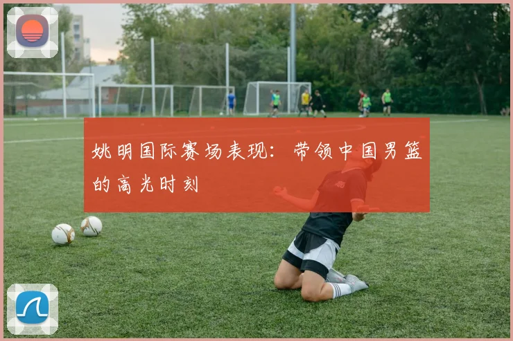 姚明国际赛场表现：带领中国男篮的高光时刻