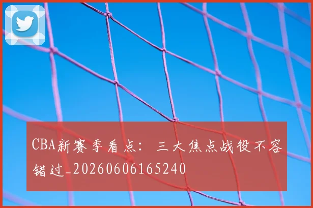 CBA新赛季看点：三大焦点战役不容错过_20260606165240