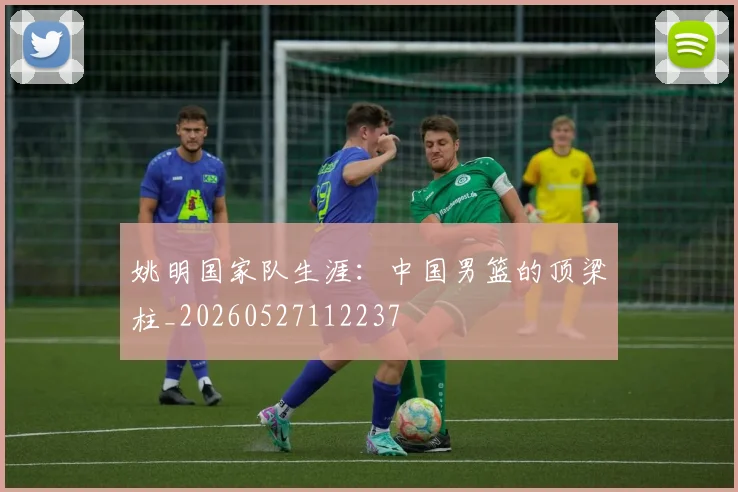 姚明国家队生涯：中国男篮的顶梁柱_20260527112237