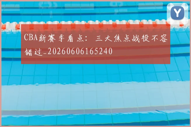 CBA新赛季看点:三大焦点战役不容错过_20260606165240