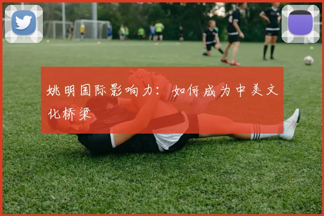 姚明国际影响力：如何成为中美文化桥梁